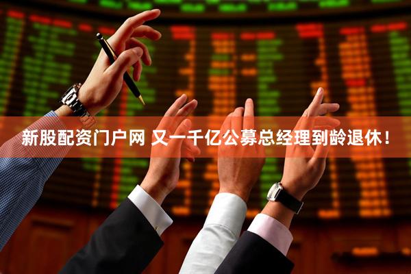 新股配资门户网 又一千亿公募总经理到龄退休！