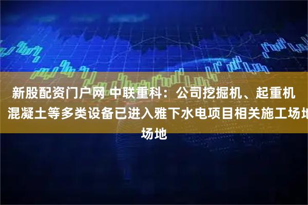新股配资门户网 中联重科：公司挖掘机、起重机、混凝土等多类设备已进入雅下水电项目相关施工场地