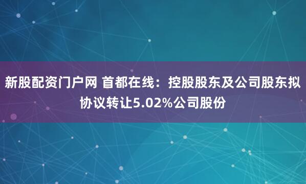 新股配资门户网 首都在线：控股股东及公司股东拟协议转让5.02%公司股份