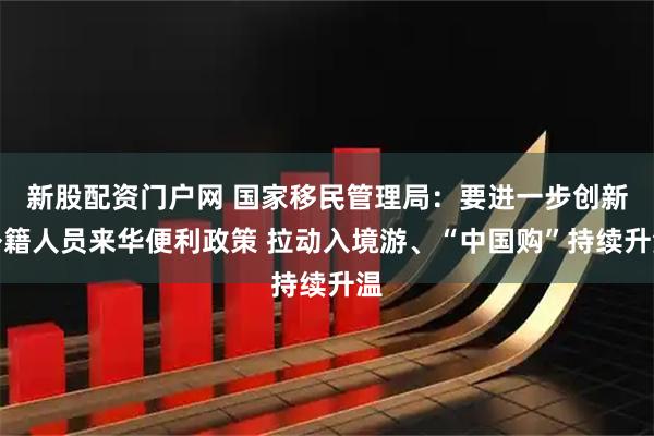 新股配资门户网 国家移民管理局：要进一步创新外籍人员来华便利政策 拉动入境游、“中国购”持续升温