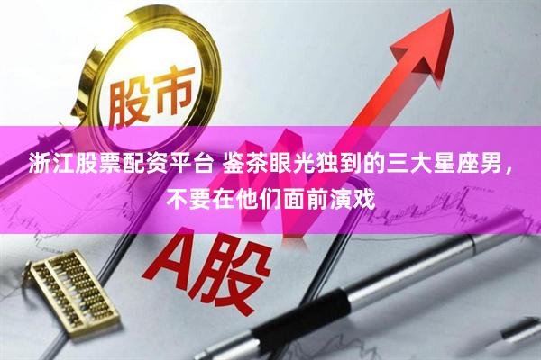 浙江股票配资平台 鉴茶眼光独到的三大星座男，不要在他们面前演戏