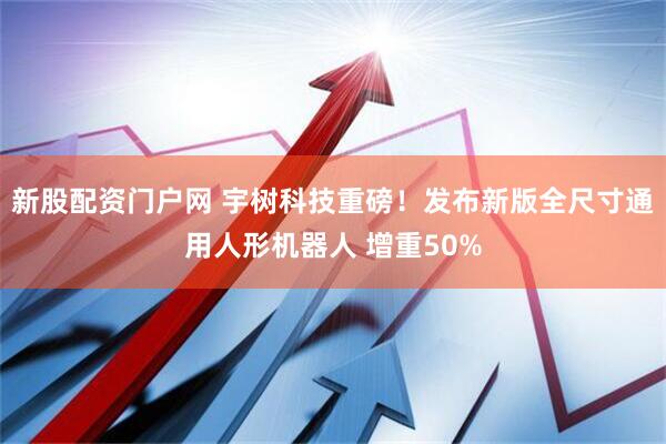 新股配资门户网 宇树科技重磅！发布新版全尺寸通用人形机器人 增重50%