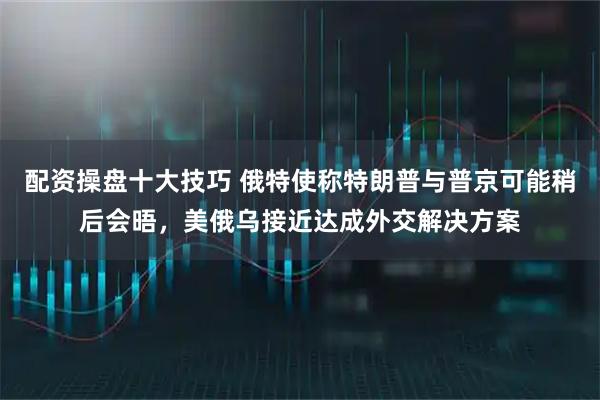配资操盘十大技巧 俄特使称特朗普与普京可能稍后会晤，美俄乌接近达成外交解决方案