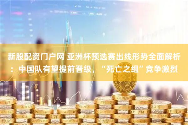 新股配资门户网 亚洲杯预选赛出线形势全面解析：中国队有望提前晋级，“死亡之组”竞争激烈