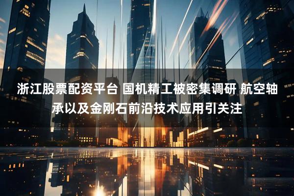 浙江股票配资平台 国机精工被密集调研 航空轴承以及金刚石前沿技术应用引关注