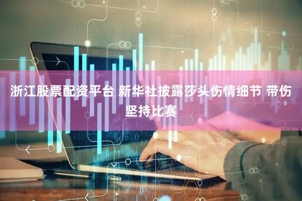 浙江股票配资平台 新华社披露莎头伤情细节 带伤坚持比赛