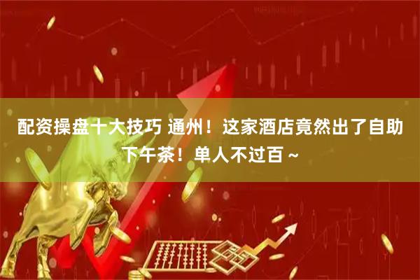 配资操盘十大技巧 通州！这家酒店竟然出了自助下午茶！单人不过百～
