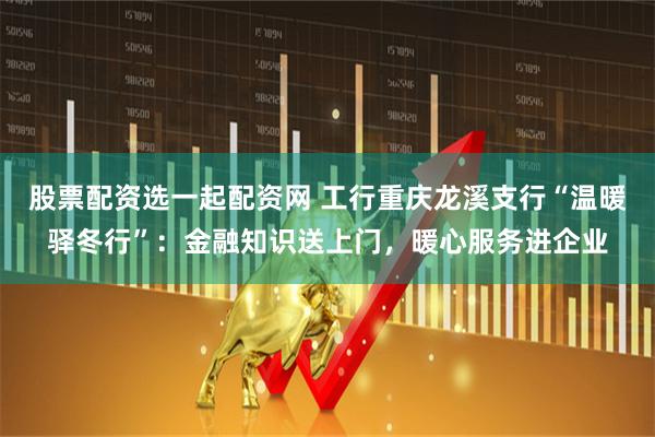 股票配资选一起配资网 工行重庆龙溪支行“温暖驿冬行”：金融知识送上门，暖心服务进企业