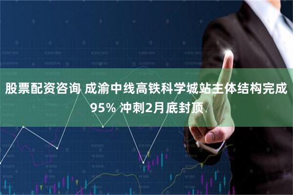 股票配资咨询 成渝中线高铁科学城站主体结构完成95% 冲刺2月底封顶
