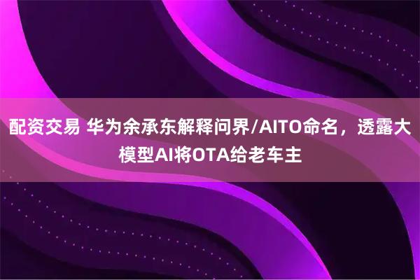 配资交易 华为余承东解释问界/AITO命名，透露大模型AI将OTA给老车主