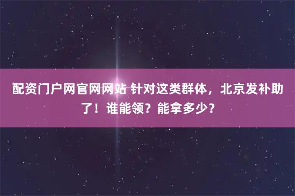 配资门户网官网网站 针对这类群体，北京发补助了！谁能领？能拿多少？