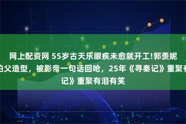 网上配资网 55岁古天乐眼疾未愈就开工!郭羡妮调侃他伯父造型，被影帝一句话回呛，25年《寻秦记》重聚有泪有笑