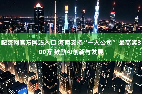 配资网官方网站入口 海南支持“一人公司” 最高奖800万 鼓励AI创新与发展
