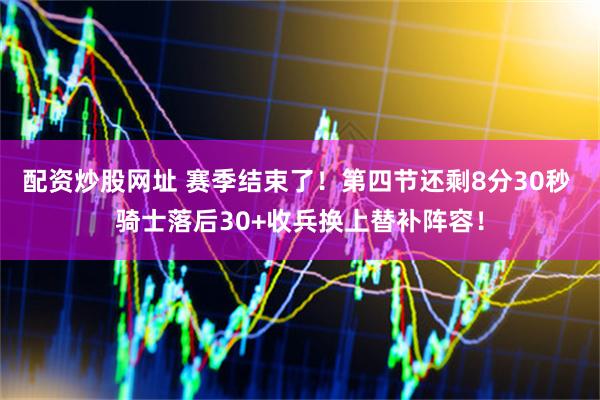 配资炒股网址 赛季结束了！第四节还剩8分30秒 骑士落后30+收兵换上替补阵容！