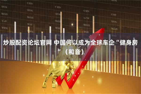 炒股配资论坛官网 中国何以成为全球车企“健身房”（和音）