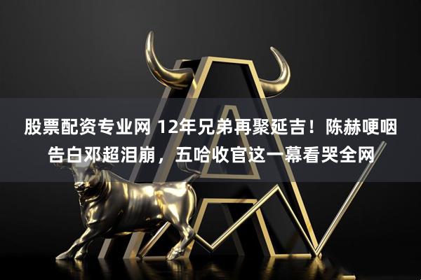 股票配资专业网 12年兄弟再聚延吉！陈赫哽咽告白邓超泪崩，五哈收官这一幕看哭全网