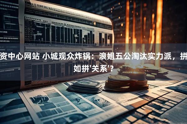 股票配资中心网站 小城观众炸锅：浪姐五公淘汰实力派，拼实力不如拼'关系'？