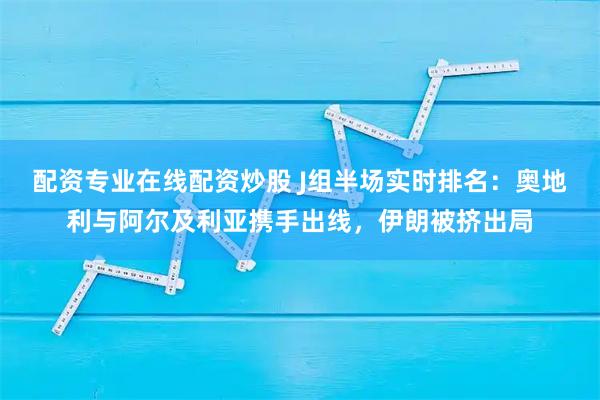 配资专业在线配资炒股 J组半场实时排名：奥地利与阿尔及利亚携手出线，伊朗被挤出局