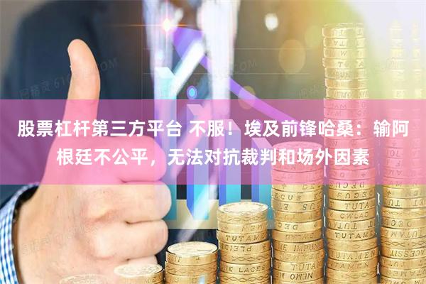 股票杠杆第三方平台 不服！埃及前锋哈桑：输阿根廷不公平，无法对抗裁判和场外因素